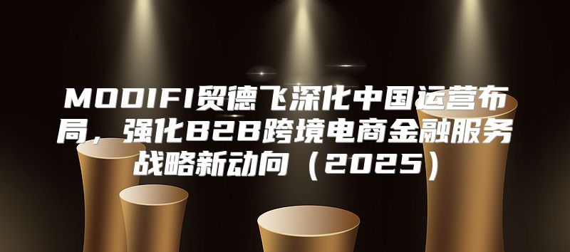MODIFI贸德飞深化中国运营布局，强化B2B跨境电商金融服务战略新动向2025