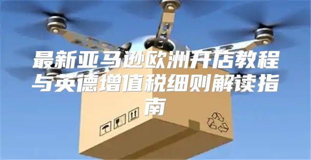 最新亚马逊欧洲开店教程与英德增值税细则解读指南