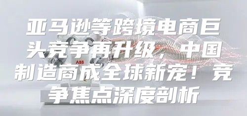亚马逊等跨境电商巨头竞争再升级，中国制造商成全球新宠！竞争焦点深度剖析