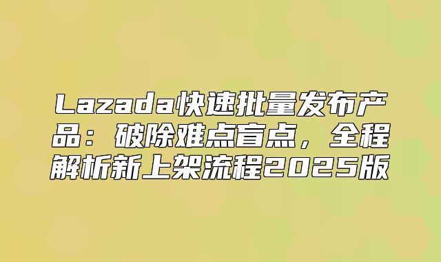Lazada快速批量发布产品：破除难点盲点，全程解析新上架流程2025版