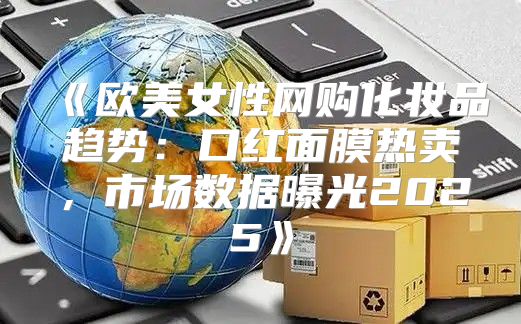 欧美女性网购化妆品趋势：口红面膜热卖，市场数据曝光2025