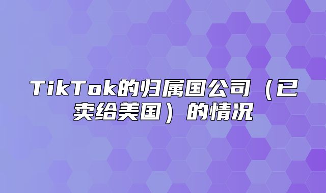 TikTok的归属国公司已卖给美国的情况