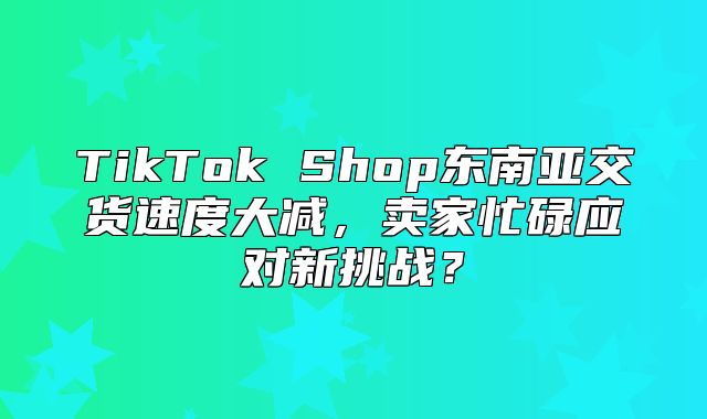 TikTok Shop东南亚交货速度大减，卖家忙碌应对新挑战？
