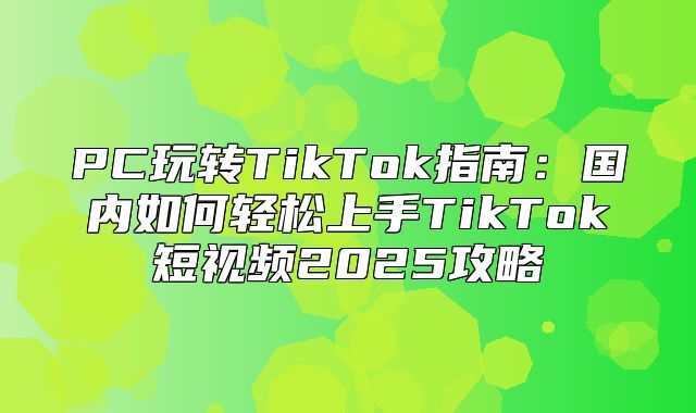 PC玩转TikTok指南：国内如何轻松上手TikTok短视频2025攻略
