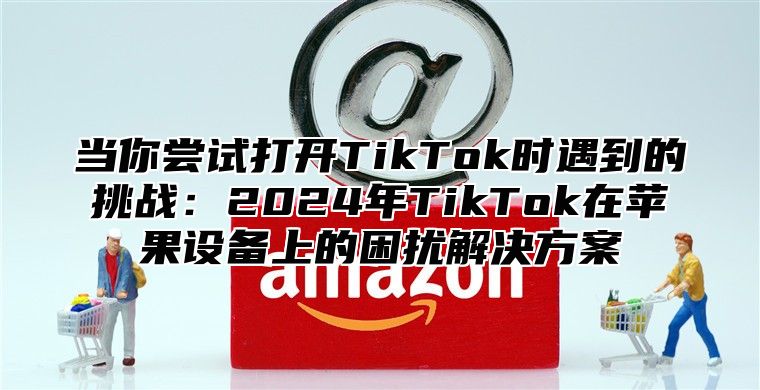 当你尝试打开TikTok时遇到的挑战：2025年TikTok在苹果设备上的困扰解决方案