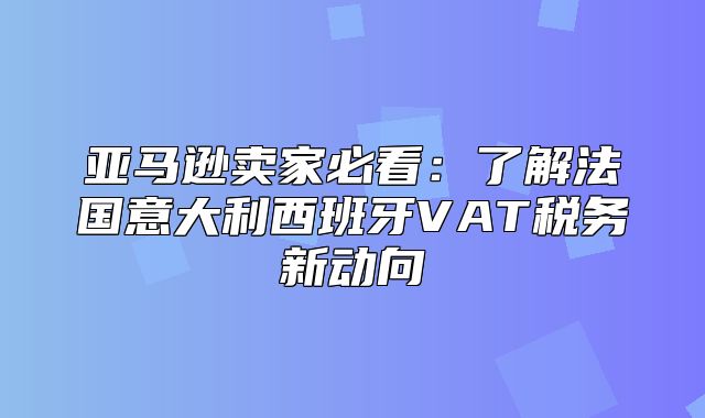 亚马逊卖家必看：了解法国意大利西班牙VAT税务新动向