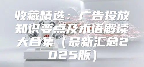 收藏精选：广告投放知识要点及术语解读大合集最新汇总2025版