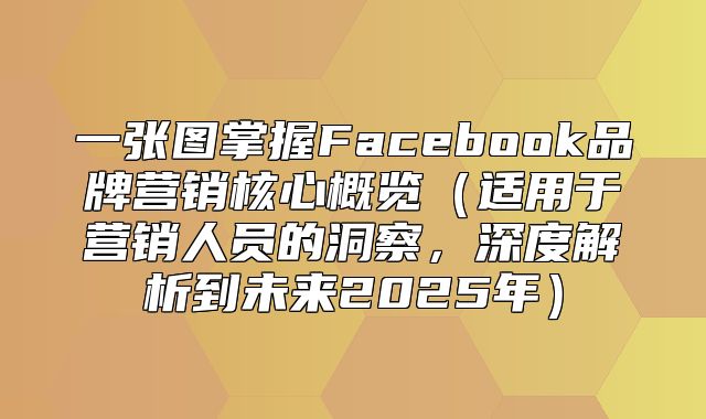 一张图掌握Facebook品牌营销核心概览适用于营销人员的洞察，深度解析到未来2025年