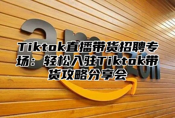Tiktok直播带货招聘专场：轻松入驻Tiktok带货攻略分享会