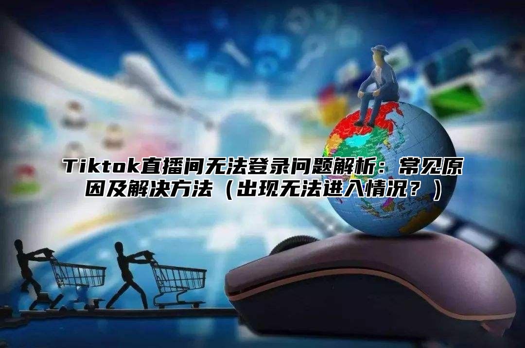 Tiktok直播间无法登录问题解析：常见原因及解决方法出现无法进入情况？
