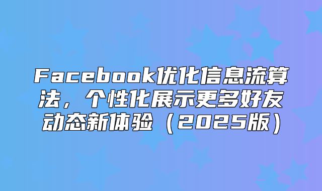 Facebook优化信息流算法，个性化展示更多好友动态新体验2025版