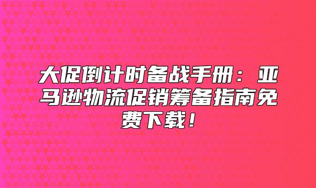 大促倒计时备战手册：亚马逊物流促销筹备指南免费下载！