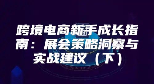 跨境电商新手成长指南：展会策略洞察与实战建议下