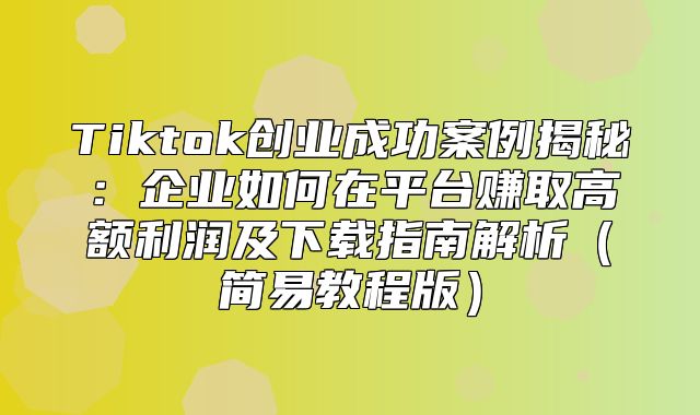 Tiktok创业成功案例揭秘：企业如何在平台赚取高额利润及下载指南解析简易教程版
