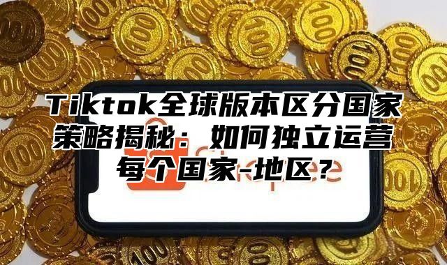 Tiktok全球版本区分国家策略揭秘：如何独立运营每个国家-地区？