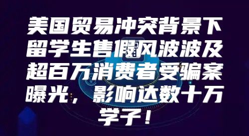 美国贸易冲突背景下留学生售假风波波及超百万消费者受骗案曝光，影响达数十万学子！