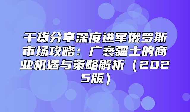 干货分享深度进军俄罗斯市场攻略：广袤疆土的商业机遇与策略解析2025版