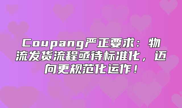 Coupang严正要求：物流发货流程亟待标准化，迈向更规范化运作！