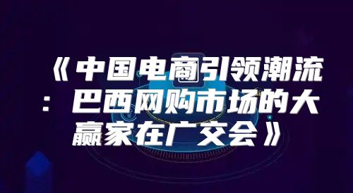 中国电商引领潮流：巴西网购市场的大赢家在广交会