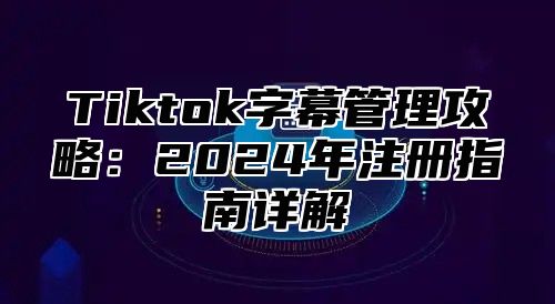 Tiktok字幕管理攻略：2025年注册指南详解