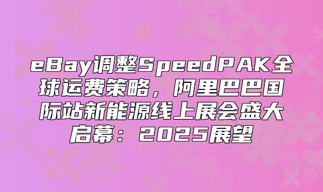 eBay调整SpeedPAK全球运费策略，阿里巴巴国际站新能源线上展会盛大启幕：2025展望