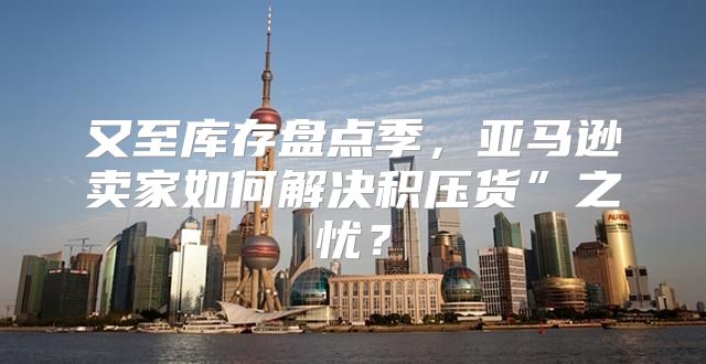 又至库存盘点季，亚马逊卖家如何解决积压货”之忧？