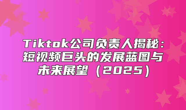 Tiktok公司负责人揭秘：短视频巨头的发展蓝图与未来展望2025