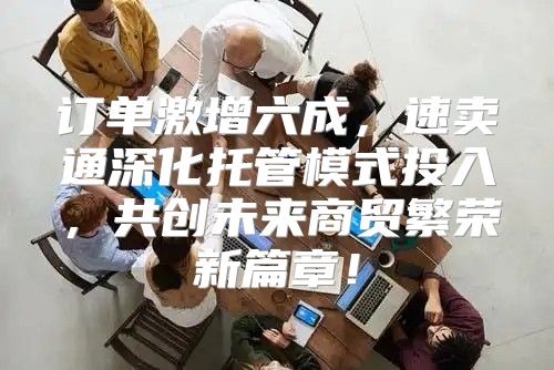 订单激增六成，速卖通深化托管模式投入，共创未来商贸繁荣新篇章！