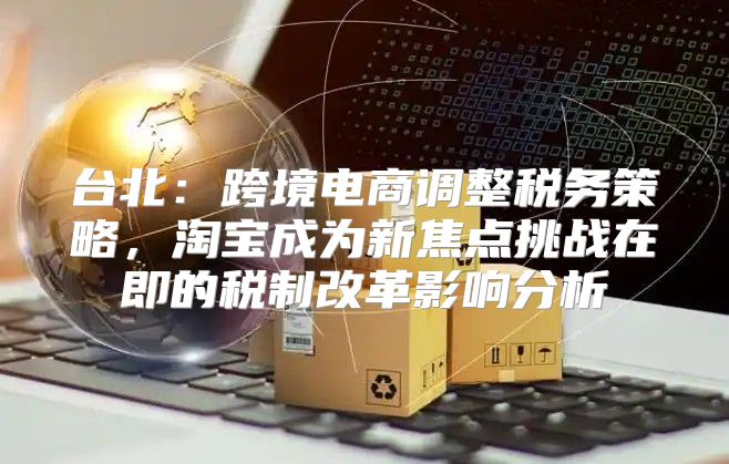 台北：跨境电商调整税务策略，淘宝成为新焦点挑战在即的税制改革影响分析