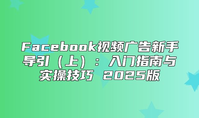 Facebook视频广告新手导引上：入门指南与实操技巧 2025版