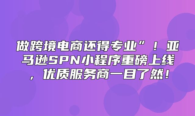 做跨境电商还得专业”！亚马逊SPN小程序重磅上线，优质服务商一目了然！