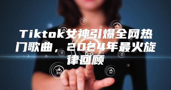 Tiktok女神引爆全网热门歌曲，2025年最火旋律回顾