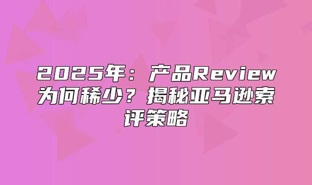 2025年：产品Review为何稀少？揭秘亚马逊索评策略