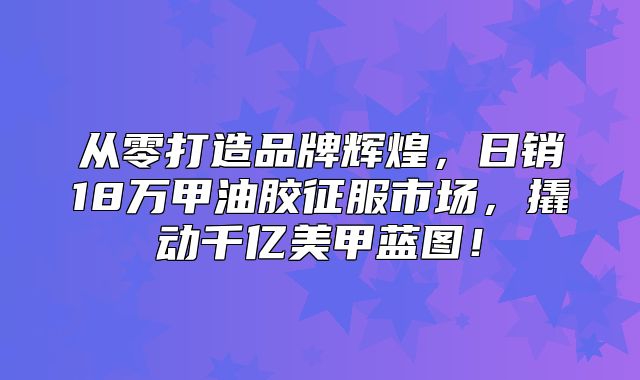 从零打造品牌辉煌，日销18万甲油胶征服市场，撬动千亿美甲蓝图！