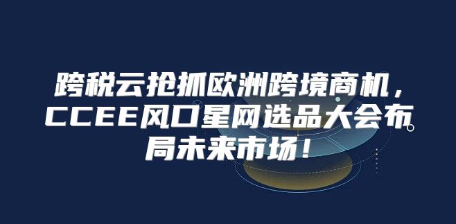 跨税云抢抓欧洲跨境商机，CCEE风口星网选品大会布局未来市场！