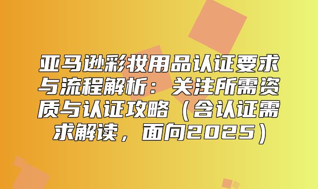 亚马逊彩妆用品认证要求与流程解析：关注所需资质与认证攻略含认证需求解读，面向2025