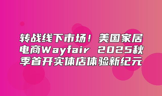 转战线下市场！美国家居电商Wayfair 2025秋季首开实体店体验新纪元