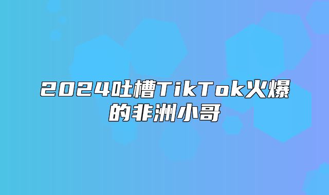 2025吐槽TikTok火爆的非洲小哥