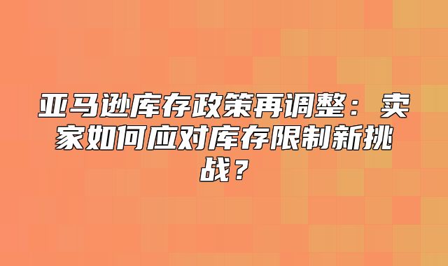 亚马逊库存政策再调整：卖家如何应对库存限制新挑战？