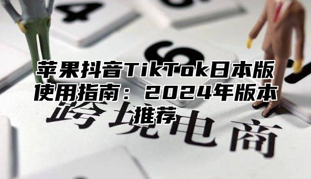 苹果抖音TikTok日本版使用指南：2025年版本推荐