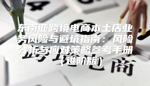 东南亚跨境电商本土店业务风险与避坑指南：风险分析与应对策略参考手册进阶版