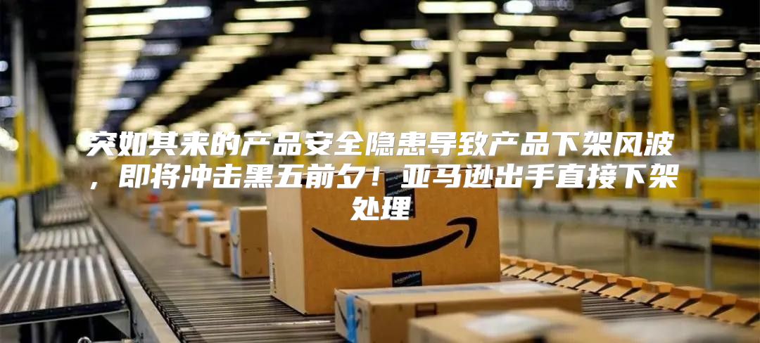 突如其来的产品安全隐患导致产品下架风波，即将冲击黑五前夕！亚马逊出手直接下架处理