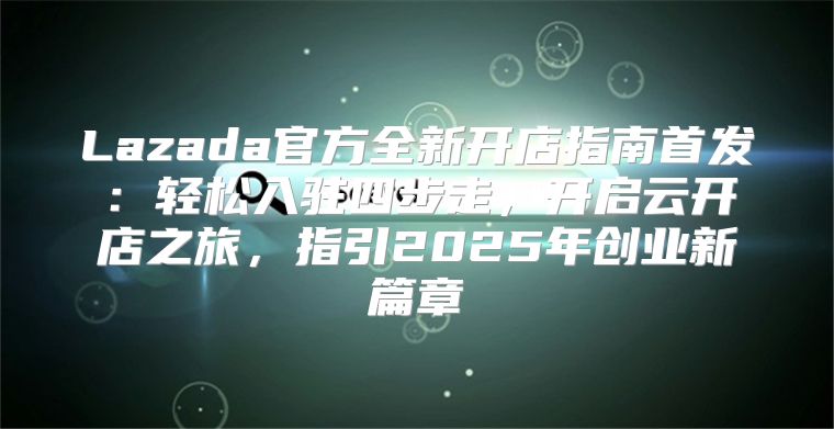 Lazada官方全新开店指南首发：轻松入驻四步走，开启云开店之旅，指引2025年创业新篇章