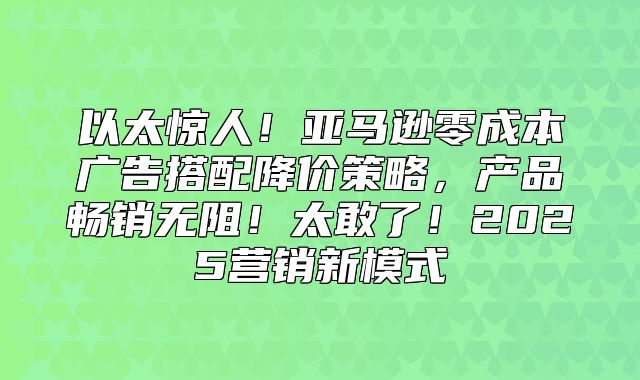 以太惊人！亚马逊零成本广告搭配降价策略，产品畅销无阻！太敢了！2025营销新模式