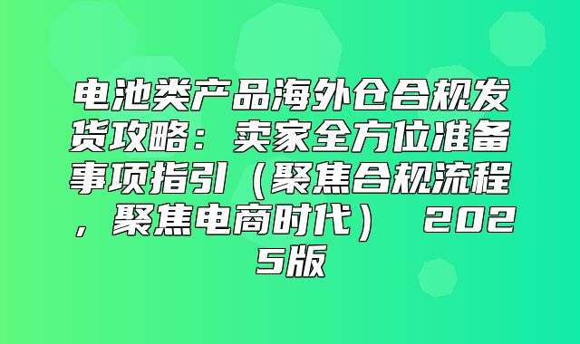 电池类产品海外仓合规发货攻略：卖家全方位准备事项指引聚焦合规流程，聚焦电商时代 2025版