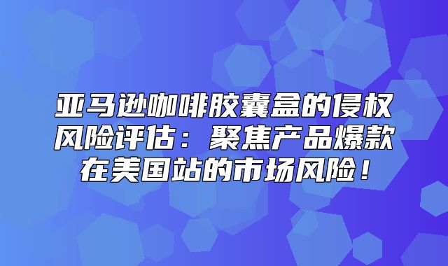 亚马逊咖啡胶囊盒的侵权风险评估：聚焦产品爆款在美国站的市场风险！