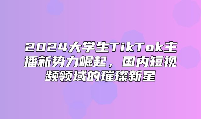 2025大学生TikTok主播新势力崛起，国内短视频领域的璀璨新星
