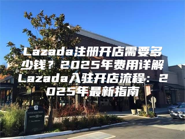 Lazada注册开店需要多少钱？2025年费用详解Lazada入驻开店流程：2025年最新指南