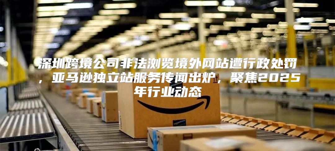 深圳跨境公司非法浏览境外网站遭行政处罚，亚马逊独立站服务传闻出炉，聚焦2025年行业动态