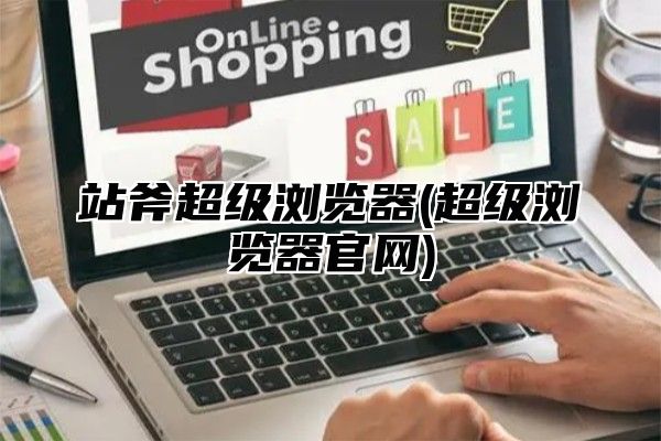 站斧超级浏览器(超级浏览器官网)